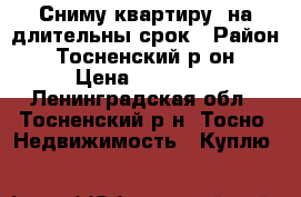 Сниму квартиру  на длительны срок › Район ­ Тосненский р-он › Цена ­ 13 000 - Ленинградская обл., Тосненский р-н, Тосно  Недвижимость » Куплю   
